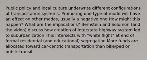 Public policy and local culture underwrite different configurations of transportation systems. Promoting one type of mode will have an effect on other modes, usually a negative one How might this happen? What are the implications? Bernstein and Solomon (and the video) discuss how creation of interstate highway system led to suburbanization This intersects with "white flight" at end of formal residential (and educational) segregation More funds are allocated toward car-centric transportation than bike/ped or public transit