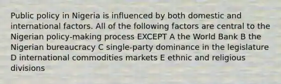 Public policy in Nigeria is influenced by both domestic and international factors. All of the following factors are central to the Nigerian policy-making process EXCEPT A the World Bank B the Nigerian bureaucracy C single-party dominance in the legislature D international commodities markets E ethnic and religious divisions