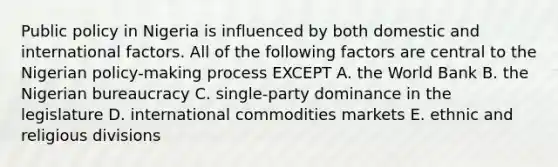 Public policy in Nigeria is influenced by both domestic and international factors. All of the following factors are central to the Nigerian policy-making process EXCEPT A. the World Bank B. the Nigerian bureaucracy C. single-party dominance in the legislature D. international commodities markets E. ethnic and religious divisions