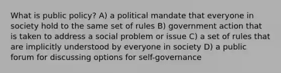 What is public policy? A) a political mandate that everyone in society hold to the same set of rules B) government action that is taken to address a social problem or issue C) a set of rules that are implicitly understood by everyone in society D) a public forum for discussing options for self-governance