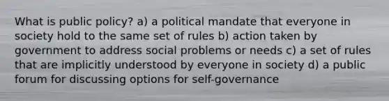 What is public policy? a) a political mandate that everyone in society hold to the same set of rules b) action taken by government to address social problems or needs c) a set of rules that are implicitly understood by everyone in society d) a public forum for discussing options for self-governance