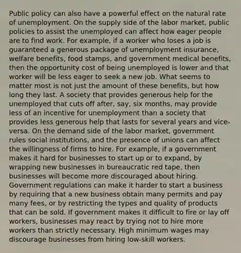 Public policy can also have a powerful effect on the natural rate of unemployment. On the supply side of the labor market, public policies to assist the unemployed can affect how eager people are to find work. For example, if a worker who loses a job is guaranteed a generous package of unemployment insurance, welfare benefits, food stamps, and government medical benefits, then the opportunity cost of being unemployed is lower and that worker will be less eager to seek a new job. What seems to matter most is not just the amount of these benefits, but how long they last. A society that provides generous help for the unemployed that cuts off after, say, six months, may provide less of an incentive for unemployment than a society that provides less generous help that lasts for several years and vice-versa. On the demand side of the labor market, government rules social institutions, and the presence of unions can affect the willingness of firms to hire. For example, if a government makes it hard for businesses to start up or to expand, by wrapping new businesses in bureaucratic red tape, then businesses will become more discouraged about hiring. Government regulations can make it harder to start a business by requiring that a new business obtain many permits and pay many fees, or by restricting the types and quality of products that can be sold. If government makes it difficult to fire or lay off workers, businesses may react by trying not to hire more workers than strictly necessary. High minimum wages may discourage businesses from hiring low-skill workers.