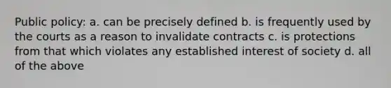 Public policy: a. can be precisely defined b. is frequently used by the courts as a reason to invalidate contracts c. is protections from that which violates any established interest of society d. all of the above