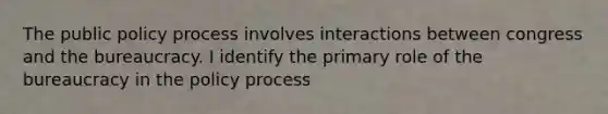 The public policy process involves interactions between congress and the bureaucracy. I identify the primary role of the bureaucracy in the policy process