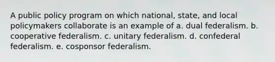 A public policy program on which national, state, and local policymakers collaborate is an example of a. dual federalism. b. cooperative federalism. c. unitary federalism. d. confederal federalism. e. cosponsor federalism.