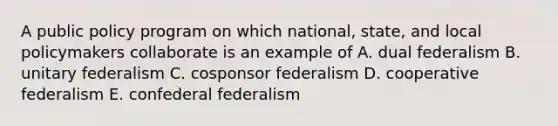 A public policy program on which national, state, and local policymakers collaborate is an example of A. dual federalism B. unitary federalism C. cosponsor federalism D. cooperative federalism E. confederal federalism