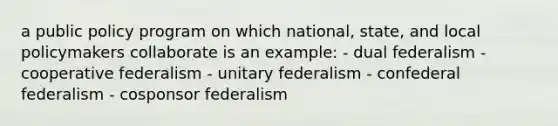 a public policy program on which national, state, and local policymakers collaborate is an example: - dual federalism - cooperative federalism - unitary federalism - confederal federalism - cosponsor federalism