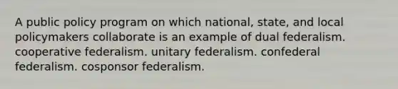 A public policy program on which national, state, and local policymakers collaborate is an example of dual federalism. cooperative federalism. unitary federalism. confederal federalism. cosponsor federalism.