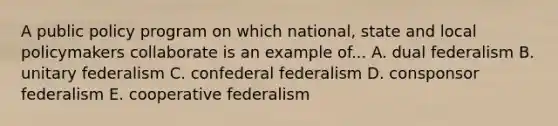 A public policy program on which national, state and local policymakers collaborate is an example of... A. dual federalism B. unitary federalism C. confederal federalism D. consponsor federalism E. cooperative federalism