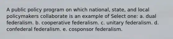 A public policy program on which national, state, and local policymakers collaborate is an example of Select one: a. dual federalism. b. cooperative federalism. c. unitary federalism. d. confederal federalism. e. cosponsor federalism.