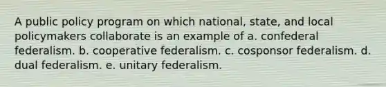 A public policy program on which national, state, and local policymakers collaborate is an example of a. confederal federalism. b. cooperative federalism. c. cosponsor federalism. d. dual federalism. e. unitary federalism.