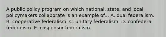 A public policy program on which national, state, and local policymakers collaborate is an example of... A. dual federalism. B. cooperative federalism. C. unitary federalism. D. confederal federalism. E. cosponsor federalism.