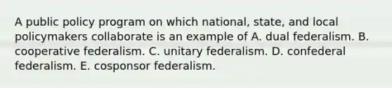 A public policy program on which national, state, and local policymakers collaborate is an example of A. dual federalism. B. cooperative federalism. C. unitary federalism. D. confederal federalism. E. cosponsor federalism.