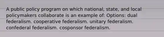 A public policy program on which national, state, and local policymakers collaborate is an example of: Options: dual federalism. cooperative federalism. unitary federalism. confederal federalism. cosponsor federalism.