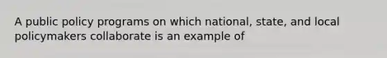 A public policy programs on which national, state, and local policymakers collaborate is an example of