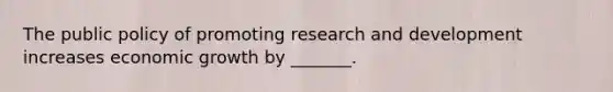 The public policy of promoting research and development increases economic growth by _______.