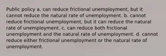 Public policy a. can reduce frictional unemployment, but it cannot reduce the natural rate of unemployment. b. cannot reduce frictional unemployment, but it can reduce the natural rate of unemployment. c. can reduce both frictional unemployment and the natural rate of unemployment. d. cannot reduce either frictional unemployment or the natural rate of unemployment.