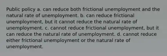 Public policy a. can reduce both frictional unemployment and the natural rate of unemployment. b. can reduce frictional unemployment, but it cannot reduce the natural rate of unemployment. c. cannot reduce frictional unemployment, but it can reduce the natural rate of unemployment. d. cannot reduce either frictional unemployment or the natural rate of unemployment.