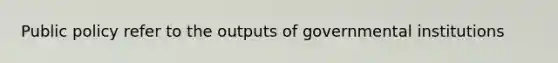 Public policy refer to the outputs of governmental institutions