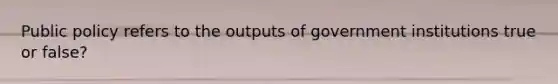 Public policy refers to the outputs of government institutions true or false?