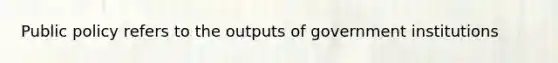 Public policy refers to the outputs of government institutions