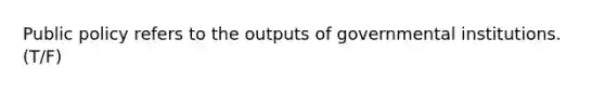 Public policy refers to the outputs of governmental institutions. (T/F)