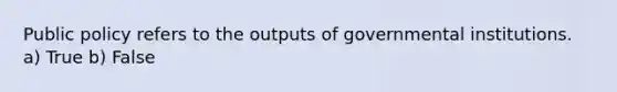 Public policy refers to the outputs of governmental institutions. a) True b) False