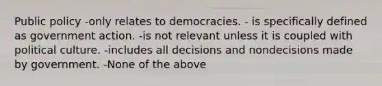 Public policy -only relates to democracies. - is specifically defined as government action. -is not relevant unless it is coupled with political culture. -includes all decisions and nondecisions made by government. -None of the above