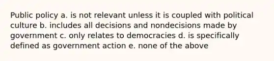 Public policy a. is not relevant unless it is coupled with political culture b. includes all decisions and nondecisions made by government c. only relates to democracies d. is specifically defined as government action e. none of the above