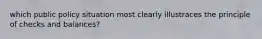 which public policy situation most clearly illustraces the principle of checks and balances?