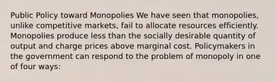 Public Policy toward Monopolies We have seen that monopolies, unlike competitive markets, fail to allocate resources efficiently. Monopolies produce less than the socially desirable quantity of output and charge prices above marginal cost. Policymakers in the government can respond to the problem of monopoly in one of four ways: