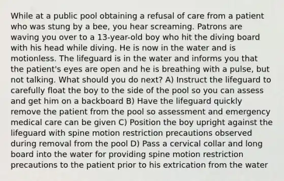 While at a public pool obtaining a refusal of care from a patient who was stung by a bee, you hear screaming. Patrons are waving you over to a 13-year-old boy who hit the diving board with his head while diving. He is now in the water and is motionless. The lifeguard is in the water and informs you that the patient's eyes are open and he is breathing with a pulse, but not talking. What should you do next? A) Instruct the lifeguard to carefully float the boy to the side of the pool so you can assess and get him on a backboard B) Have the lifeguard quickly remove the patient from the pool so assessment and emergency medical care can be given C) Position the boy upright against the lifeguard with spine motion restriction precautions observed during removal from the pool D) Pass a cervical collar and long board into the water for providing spine motion restriction precautions to the patient prior to his extrication from the water