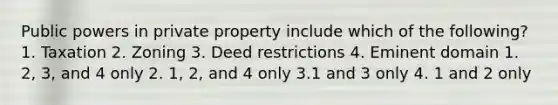 Public powers in private property include which of the following? 1. Taxation 2. Zoning 3. Deed restrictions 4. Eminent domain 1. 2, 3, and 4 only 2. 1, 2, and 4 only 3.1 and 3 only 4. 1 and 2 only