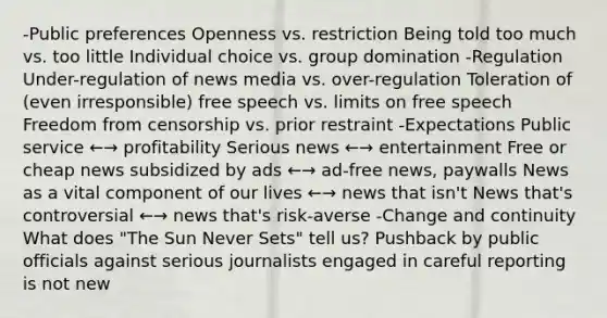 -Public preferences Openness vs. restriction Being told too much vs. too little Individual choice vs. group domination -Regulation Under-regulation of news media vs. over-regulation Toleration of (even irresponsible) free speech vs. limits on free speech Freedom from censorship vs. prior restraint -Expectations Public service ←→ profitability Serious news ←→ entertainment Free or cheap news subsidized by ads ←→ ad-free news, paywalls News as a vital component of our lives ←→ news that isn't News that's controversial ←→ news that's risk-averse -Change and continuity What does "The Sun Never Sets" tell us? Pushback by public officials against serious journalists engaged in careful reporting is not new