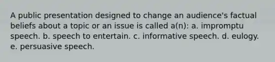 A public presentation designed to change an audience's factual beliefs about a topic or an issue is called a(n): a. impromptu speech. b. speech to entertain. c. informative speech. d. eulogy. e. persuasive speech.