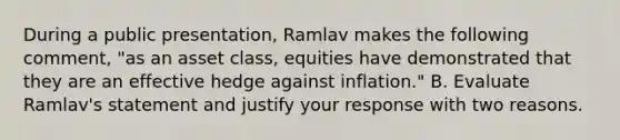 During a public presentation, Ramlav makes the following comment, "as an asset class, equities have demonstrated that they are an effective hedge against inflation." B. Evaluate Ramlav's statement and justify your response with two reasons.