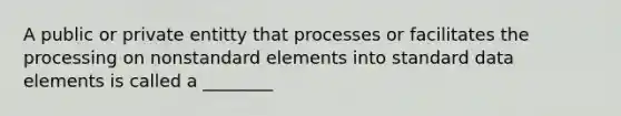 A public or private entitty that processes or facilitates the processing on nonstandard elements into standard data elements is called a ________