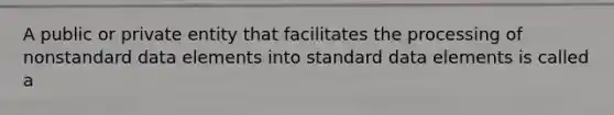 A public or private entity that facilitates the processing of nonstandard data elements into standard data elements is called a