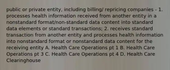 public or private entity, including billing/ repricing companies - 1. processes health information received from another entity in a nonstandard format/non-standard data content into standard data elements or standard transactions; 2. receives standard transaction from another entity and processes health information into nonstandard format or nonstandard data content for the receiving entity A. Health Care Operations pt 1 B. Health Care Operations pt 3 C. Health Care Operations pt 4 D. Health Care Clearinghouse