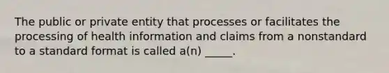 The public or private entity that processes or facilitates the processing of health information and claims from a nonstandard to a standard format is called a(n) _____.