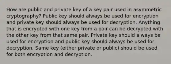 How are public and private key of a key pair used in asymmetric cryptography? Public key should always be used for encryption and private key should always be used for decryption. Anything that is encrypted with one key from a pair can be decrypted with the other key from that same pair. Private key should always be used for encryption and public key should always be used for decryption. Same key (either private or public) should be used for both encryption and decryption.