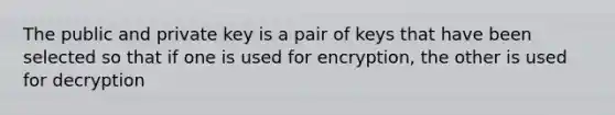 The public and private key is a pair of keys that have been selected so that if one is used for encryption, the other is used for decryption