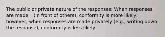 The public or private nature of the responses: When responses are made _ (in front of others), conformity is more likely; however, when responses are made privately (e.g., writing down the response), conformity is less likely