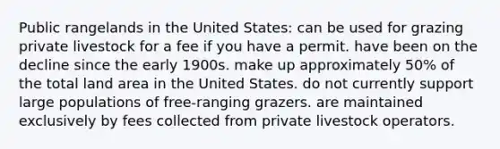 Public rangelands in the United States: can be used for grazing private livestock for a fee if you have a permit. have been on the decline since the early 1900s. make up approximately 50% of the total land area in the United States. do not currently support large populations of free-ranging grazers. are maintained exclusively by fees collected from private livestock operators.