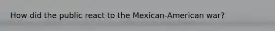 How did the public react to the Mexican-American war?