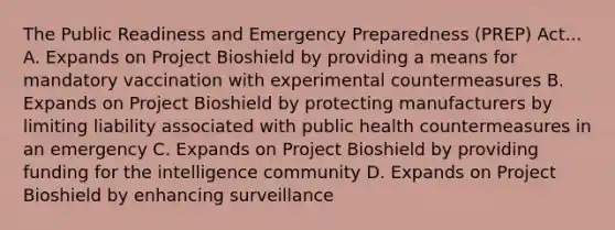 The Public Readiness and Emergency Preparedness (PREP) Act... A. Expands on Project Bioshield by providing a means for mandatory vaccination with experimental countermeasures B. Expands on Project Bioshield by protecting manufacturers by limiting liability associated with public health countermeasures in an emergency C. Expands on Project Bioshield by providing funding for the intelligence community D. Expands on Project Bioshield by enhancing surveillance