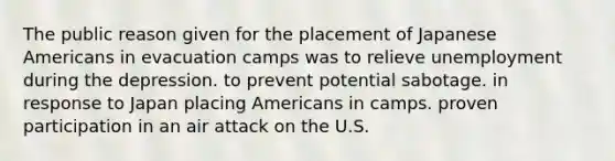 The public reason given for the placement of Japanese Americans in evacuation camps was to relieve unemployment during the depression. to prevent potential sabotage. in response to Japan placing Americans in camps. proven participation in an air attack on the U.S.