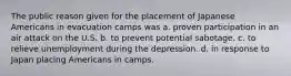 The public reason given for the placement of Japanese Americans in evacuation camps was a. proven participation in an air attack on the U.S. b. to prevent potential sabotage. c. to relieve unemployment during the depression. d. in response to Japan placing Americans in camps.