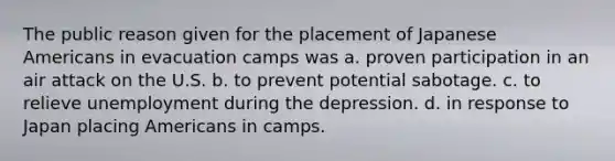 The public reason given for the placement of Japanese Americans in evacuation camps was a. proven participation in an air attack on the U.S. b. to prevent potential sabotage. c. to relieve unemployment during the depression. d. in response to Japan placing Americans in camps.