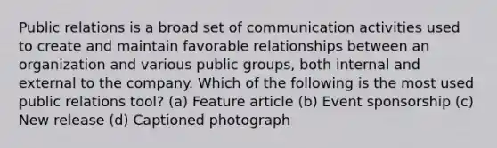 Public relations is a broad set of communication activities used to create and maintain favorable relationships between an organization and various public groups, both internal and external to the company. Which of the following is the most used public relations tool? (a) Feature article (b) Event sponsorship (c) New release (d) Captioned photograph